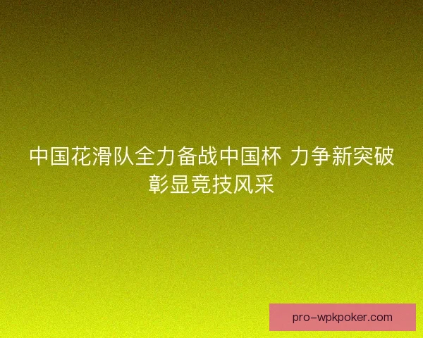 中国花滑队全力备战中国杯 力争新突破彰显竞技风采