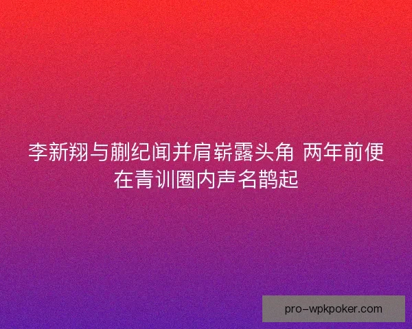 李新翔与蒯纪闻并肩崭露头角 两年前便在青训圈内声名鹊起